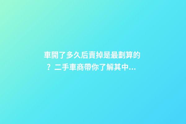 車開了多久后賣掉是最劃算的？二手車商帶你了解其中奧秘